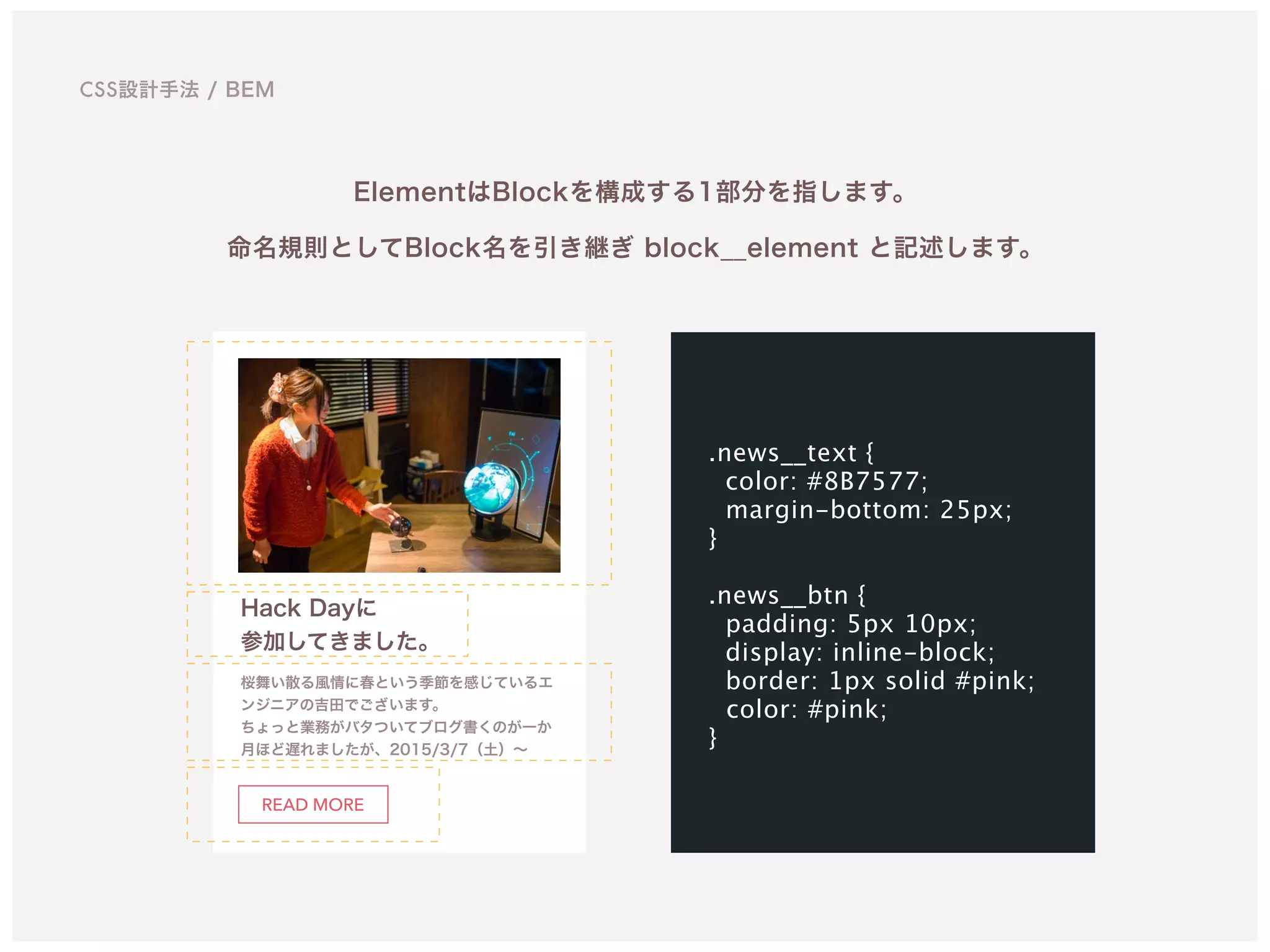 CSS設計手法 / BEM
ElementはBlockを構成する1部分を指します。
命名規則としてBlock名を引き継ぎ block__element と記述します。
Hack Dayに 
参加してきました。
桜舞い散る風情に春という季節を感じているエ
ンジニアの吉田でございます。 
ちょっと業務がバタついてブログ書くのが一か
月ほど遅れましたが、2015/3/7（土）∼
READ MORE
.news__text {
color: #8B7577;
margin-bottom: 25px; 
}
.news__btn {
padding: 5px 10px;
display: inline-block;
border: 1px solid #pink; 
color: #pink; 
}
 