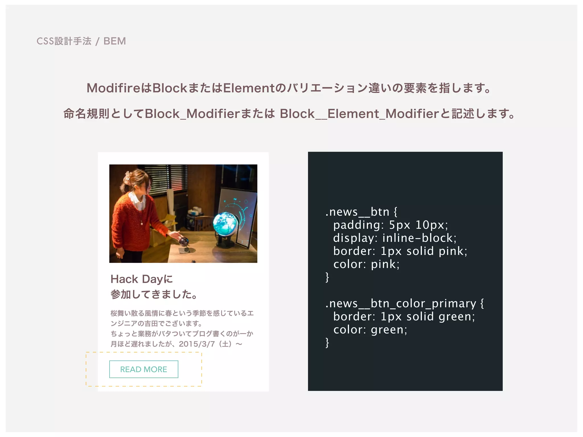 CSS設計手法 / BEM
ModifireはBlockまたはElementのバリエーション違いの要素を指します。 
命名規則としてBlock_Modifierまたは Block__Element_Modifierと記述します。
Hack Dayに 
参加してきました。
桜舞い散る風情に春という季節を感じているエ
ンジニアの吉田でございます。 
ちょっと業務がバタついてブログ書くのが一か
月ほど遅れましたが、2015/3/7（土）∼
.news__btn {
padding: 5px 10px;
display: inline-block;
border: 1px solid pink; 
color: pink; 
}
.news__btn_color_primary {
border: 1px solid green; 
color: green; 
}
READ MORE
 