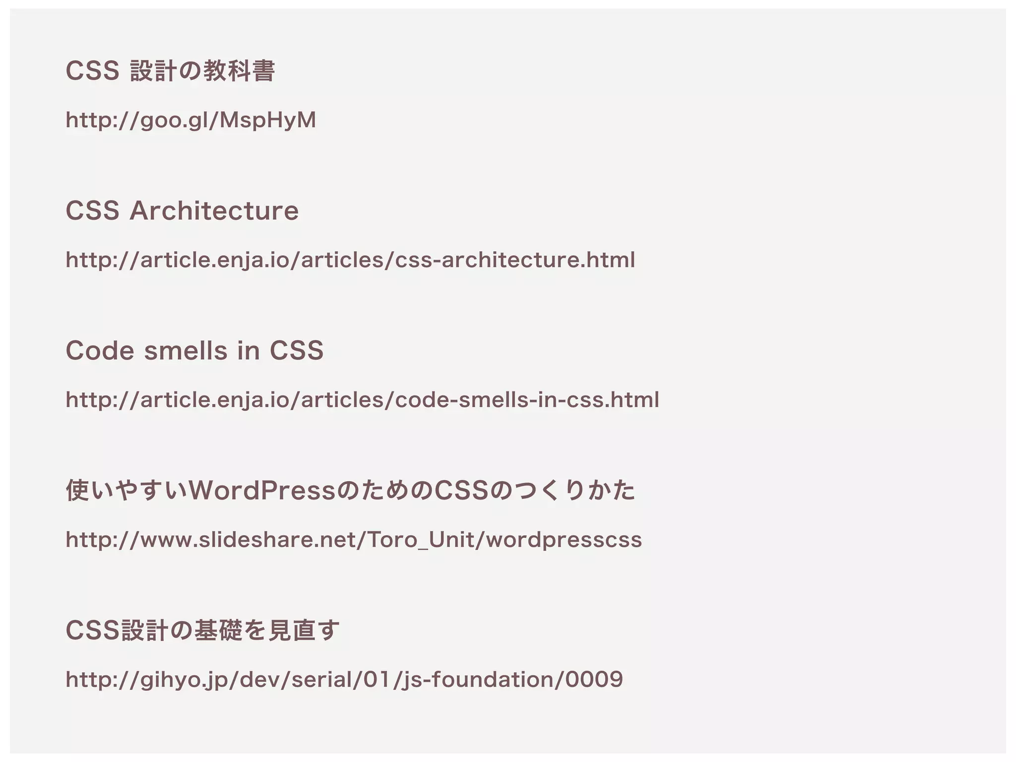 CSS 設計の教科書
http://goo.gl/MspHyM 
CSS Architecture
http://article.enja.io/articles/css-architecture.html 
 
Code smells in CSS 
http://article.enja.io/articles/code-smells-in-css.html
使いやすいWordPressのためのCSSのつくりかた 
http://www.slideshare.net/Toro_Unit/wordpresscss 
 
CSS設計の基礎を見直す 
http://gihyo.jp/dev/serial/01/js-foundation/0009
 