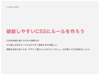 破綻しやすいCSSにルールを作ろう
CSSは単純に書くだけなら簡単だが 
その場しのぎのコードになりやすく管理するのが難しい。
問題を未然に防ぐため「デザイン通りにしたからいいでしょ」は卒業してCSS設計をしよう。
CSS設計の重要性
 