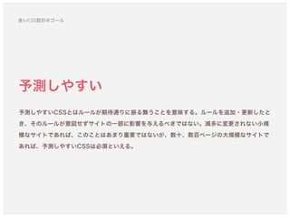 予測しやすい
予測しやすいCSSとはルールが期待通りに振る舞うことを意味する。ルールを追加・更新したと
き、そのルールが意図せずサイトの一部に影響を与えるべきではない。滅多に変更されない小規
模なサイトであれば、このことはあまり重要ではないが、数十、数百ページの大規模なサイトで
あれば、予測しやすいCSSは必須といえる。
良いCSS設計のゴール
 