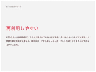 再利用しやすい
CSSのルールは抽象的で、十分に分離されているべきである。それはパターンとすでに解決した
問題を書きなおす必要なく、既存のパーツから新しいコンポーネントを速くつくることができる
ということだ。
良いCSS設計のゴール
 
