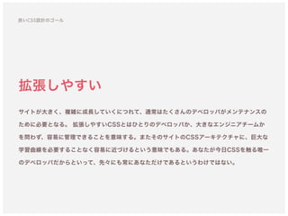 拡張しやすい
サイトが大きく、複雑に成長していくにつれて、通常はたくさんのデベロッパがメンテナンスの
ために必要となる。 拡張しやすいCSSとはひとりのデベロッパか、大きなエンジニアチームか
を問わず、容易に管理できることを意味する。またそのサイトのCSSアーキテクチャに、巨大な
学習曲線を必要することなく容易に近づけるという意味でもある。あなたが今日CSSを触る唯一
のデベロッパだからといって、先々にも常にあなただけであるというわけではない。
良いCSS設計のゴール
 