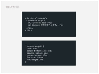 <div class="contents">
<div class="wrap">
<h2>Contents Title</h2>
<p>Contents の本文が入ります。</p>
</div>
</div>
.contents .wrap h2 {
color: pink;
border-bottom: 1px solid;
padding-bottom: 5px;
margin-bottom: 10px;
font-size: 2.4rem;
font-weight: 700;
}
破綻しやすいCSS
 