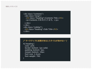 /* マークアップに変更があるとスタイルが効かない */ 
h2.heading {
color: pink;
border-bottom: 1px solid;
padding-bottom: 5px;
margin-bottom: 10px;
font-size: 2.4rem;
font-weight: 700;
}
<div class="contents">
<div class="wrap">
<h3 class="heading">Contents Title</h3>
<p>Contents の本文が入ります。</p>
</div>
</div>
<div class="sidebar">
<h3 class="heading">Side Title</h3>
</div>
破綻しやすいCSS
 