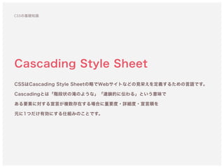CSSの基礎知識
Cascading Style Sheet
CSSはCascading Style Sheetの略でWebサイトなどの見栄えを定義するための言語です。 
Cascadingとは「階段状の滝のような」「連鎖的に伝わる」という意味で 
ある要素に対する宣言が複数存在する場合に重要度・詳細度・宣言順を 
元に1つだけ有効にする仕組みのことです。
 