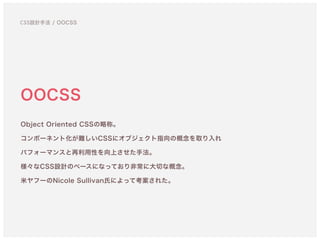 OOCSS
Object Oriented CSSの略称。 
コンポーネント化が難しいCSSにオブジェクト指向の概念を取り入れ 
パフォーマンスと再利用性を向上させた手法。
様々なCSS設計のベースになっており非常に大切な概念。 
米ヤフーのNicole Sullivan氏によって考案された。
CSS設計手法 / OOCSS
 