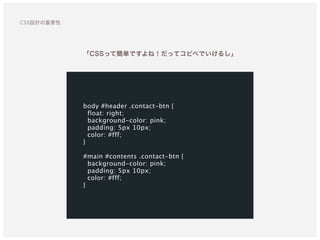 body #header .contact-btn {
float: right;
background-color: pink;
padding: 5px 10px;
color: #fff;
}
#main #contents .contact-btn {
background-color: pink;
padding: 5px 10px;
color: #fff;
}
「CSSって簡単ですよね！だってコピペでいけるし」
CSS設計の重要性
 