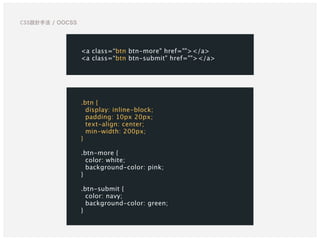 CSS設計手法 / OOCSS
<a class=“btn btn-more" href=""></a>
<a class=“btn btn-submit" href=""></a>
.btn {
display: inline-block;
padding: 10px 20px;
text-align: center;
min-width: 200px;
}
.btn-more {
color: white;
background-color: pink;
}
.btn-submit {
color: navy;
background-color: green;
}
 