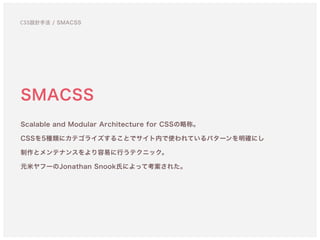 SMACSS
Scalable and Modular Architecture for CSSの略称。 
CSSを5種類にカテゴライズすることでサイト内で使われているパターンを明確にし
制作とメンテナンスをより容易に行うテクニック。 
元米ヤフーのJonathan Snook氏によって考案された。
CSS設計手法 / SMACSS
 