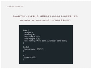 Baseはプロジェクトにおける、各要素のデフォルトのスタイルを定義します。
normalize.css、sanitize.cssなどもこちらに含まれます。
html {
margin: 0;
padding: 0;
font-size: 62.5%;
line-height: 1.5;
font-family: "Noto Sans Japanese", sans-serif;
}
body {
background: #f5f5f5;
}
a {
color: #000;
}
CSS設計手法 / SMACSS
 