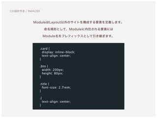 ModuleはLayout以外のサイトを構成する要素を定義します。
命名規則として、Moduleに内包される要素には 
Module名をプレフィックスとして引き継ぎます。
.card {
display: inline-block;
text-align: center;
}
.btn {
width: 200px;
height: 80px;
}
.title {
font-size: 2.7rem;
}
.{
text-align: center;
}
CSS設計手法 / SMACSS
 