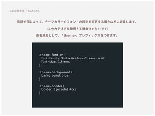 言語や国によって、テーマカラーやフォントの設定を変更する場合などに定義します。 
(このカテゴリを使用する機会は少ないです)
命名規則として、「theme-」プレフィックスをつけます。
.theme-font-en {
font-family: "Helvetica Neue", sans-serif;
font-size: 1.6rem;
}
.theme-background {
background: blue;
}
.theme-border {
border: 1px solid #ccc 
}
CSS設計手法 / SMACSS
 
