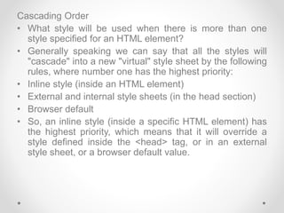 Cascading Order
• What style will be used when there is more than one
style specified for an HTML element?
• Generally speaking we can say that all the styles will
"cascade" into a new "virtual" style sheet by the following
rules, where number one has the highest priority:
• Inline style (inside an HTML element)
• External and internal style sheets (in the head section)
• Browser default
• So, an inline style (inside a specific HTML element) has
the highest priority, which means that it will override a
style defined inside the <head> tag, or in an external
style sheet, or a browser default value.
 