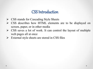 CSS Introduction
 CSS stands for Cascading Style Sheets
 CSS describes how HTML elements are to be displayed on
screen, paper, or in other media
 CSS saves a lot of work. It can control the layout of multiple
web pages all at once
 External style sheets are stored in CSS files
 