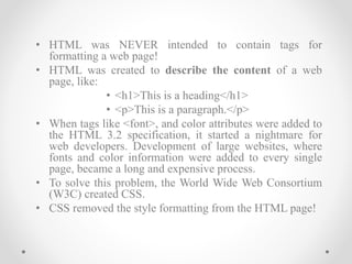 • HTML was NEVER intended to contain tags for
formatting a web page!
• HTML was created to describe the content of a web
page, like:
• <h1>This is a heading</h1>
• <p>This is a paragraph.</p>
• When tags like <font>, and color attributes were added to
the HTML 3.2 specification, it started a nightmare for
web developers. Development of large websites, where
fonts and color information were added to every single
page, became a long and expensive process.
• To solve this problem, the World Wide Web Consortium
(W3C) created CSS.
• CSS removed the style formatting from the HTML page!
 