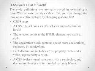 CSS Saves a Lot of Work!
The style definitions are normally saved in external .css
files. With an external styles sheet file, you can change the
look of an entire website by changing just one file!
• CSS Syntax
• A CSS rule-set consists of a selector and a declaration
block:
• The selector points to the HTML element you want to
style.
• The declaration block contains one or more declarations
separated by semicolons.
• Each declaration includes a CSS property name and a
value, separated by a colon.
• A CSS declaration always ends with a semicolon, and
declaration blocks are surrounded by curly braces.
 