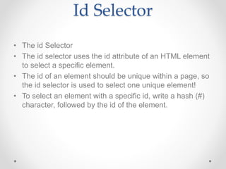 Id Selector
• The id Selector
• The id selector uses the id attribute of an HTML element
to select a specific element.
• The id of an element should be unique within a page, so
the id selector is used to select one unique element!
• To select an element with a specific id, write a hash (#)
character, followed by the id of the element.
 