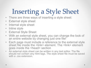 Inserting a Style Sheet
• There are three ways of inserting a style sheet:
• External style sheet
• Internal style sheet
• Inline style
• External Style Sheet
• With an external style sheet, you can change the look of
an entire website by changing just one file!
• Each page must include a reference to the external style
sheet file inside the <link> element. The <link> element
goes inside the <head> section
• An external style sheet can be written in any text editor. The file
should not contain any html tags. The style sheet file must be saved
with a .css extension.
 