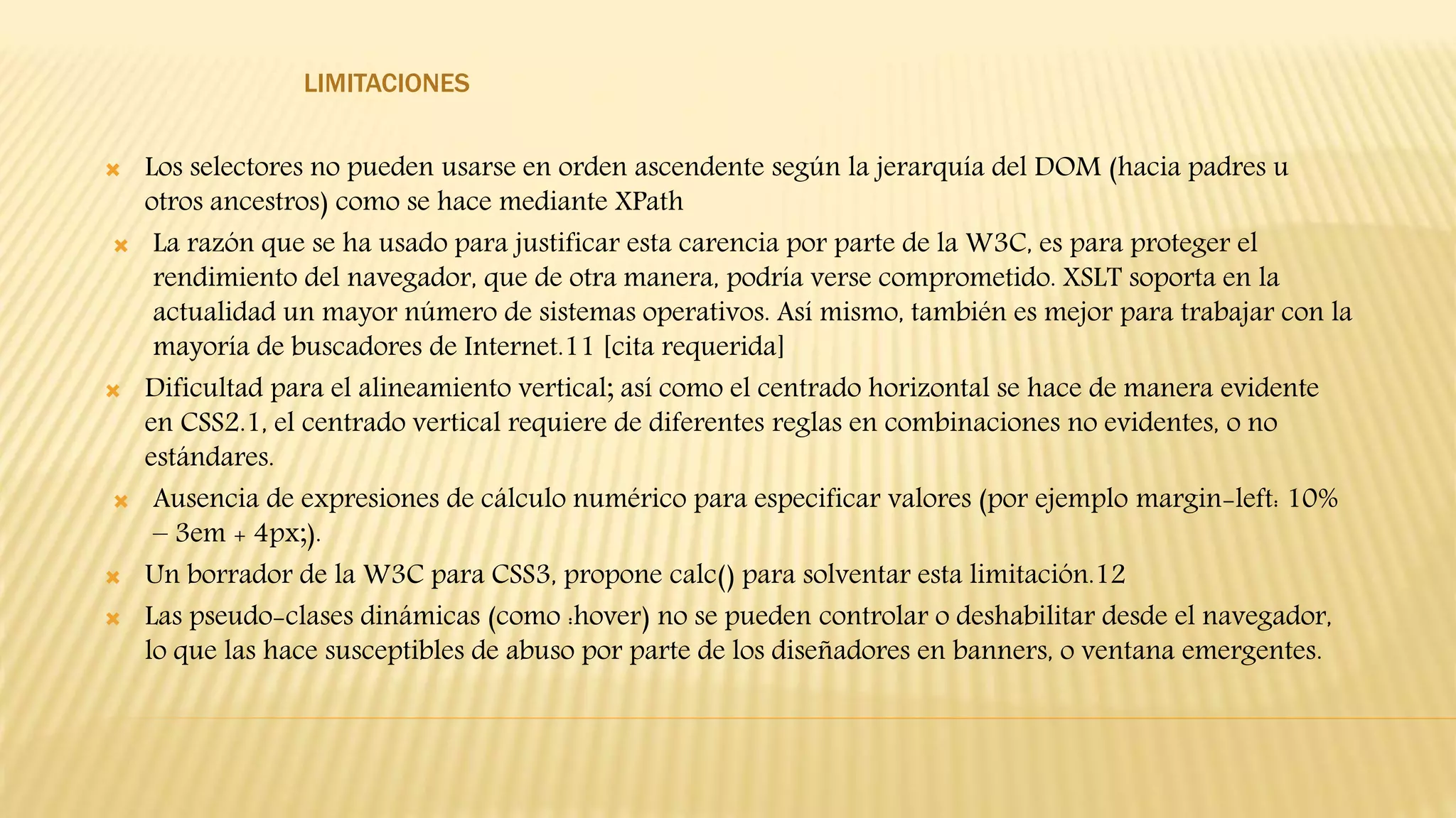 LIMITACIONES
 Los selectores no pueden usarse en orden ascendente según la jerarquía del DOM (hacia padres u
otros ancestros) como se hace mediante XPath
 La razón que se ha usado para justificar esta carencia por parte de la W3C, es para proteger el
rendimiento del navegador, que de otra manera, podría verse comprometido. XSLT soporta en la
actualidad un mayor número de sistemas operativos. Así mismo, también es mejor para trabajar con la
mayoría de buscadores de Internet.11 [cita requerida]
 Dificultad para el alineamiento vertical; así como el centrado horizontal se hace de manera evidente
en CSS2.1, el centrado vertical requiere de diferentes reglas en combinaciones no evidentes, o no
estándares.
 Ausencia de expresiones de cálculo numérico para especificar valores (por ejemplo margin-left: 10%
– 3em + 4px;).
 Un borrador de la W3C para CSS3, propone calc() para solventar esta limitación.12
 Las pseudo-clases dinámicas (como :hover) no se pueden controlar o deshabilitar desde el navegador,
lo que las hace susceptibles de abuso por parte de los diseñadores en banners, o ventana emergentes.
 