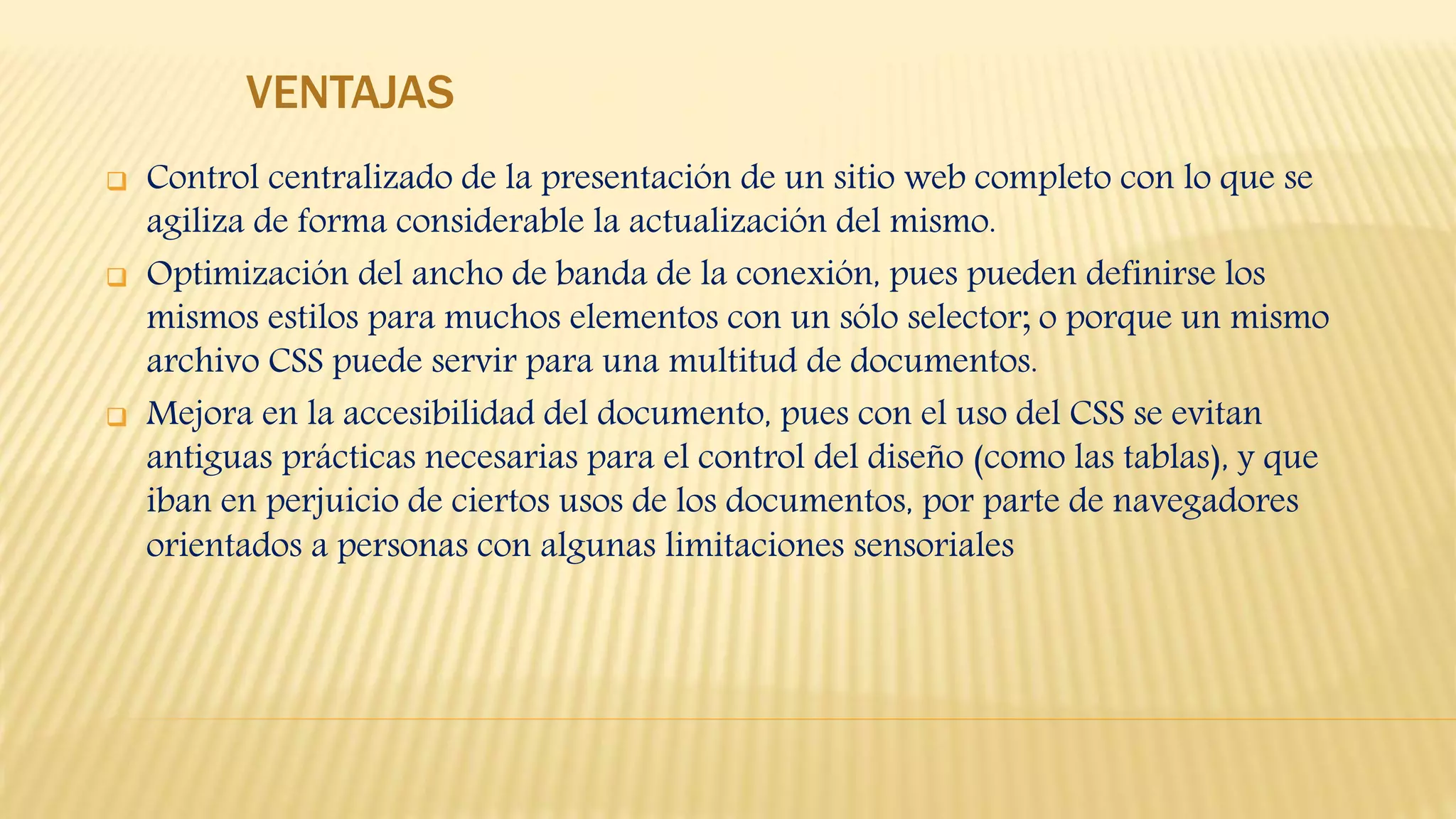 VENTAJAS
 Control centralizado de la presentación de un sitio web completo con lo que se
agiliza de forma considerable la actualización del mismo.
 Optimización del ancho de banda de la conexión, pues pueden definirse los
mismos estilos para muchos elementos con un sólo selector; o porque un mismo
archivo CSS puede servir para una multitud de documentos.
 Mejora en la accesibilidad del documento, pues con el uso del CSS se evitan
antiguas prácticas necesarias para el control del diseño (como las tablas), y que
iban en perjuicio de ciertos usos de los documentos, por parte de navegadores
orientados a personas con algunas limitaciones sensoriales
 