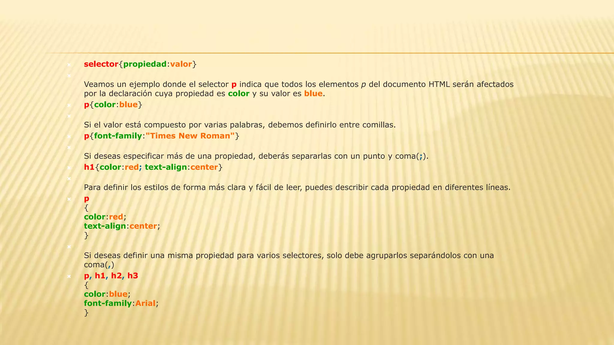  selector{propiedad:valor}

Veamos un ejemplo donde el selector p indica que todos los elementos p del documento HTML serán afectados
por la declaración cuya propiedad es color y su valor es blue.
 p{color:blue}

Si el valor está compuesto por varias palabras, debemos definirlo entre comillas.
 p{font-family:"Times New Roman"}

Si deseas especificar más de una propiedad, deberás separarlas con un punto y coma(;).
 h1{color:red; text-align:center}

Para definir los estilos de forma más clara y fácil de leer, puedes describir cada propiedad en diferentes líneas.
 p
{
color:red;
text-align:center;
}

Si deseas definir una misma propiedad para varios selectores, solo debe agruparlos separándolos con una
coma(,)
 p, h1, h2, h3
{
color:blue;
font-family:Arial;
}
 