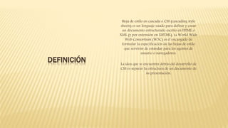 DEFINICIÓN
Hoja de estilo en cascada o CSS (cascading style
sheets) es un lenguaje usado para definir y crear
un documento estructurado escrito en HTML o
XML (y por extensión en XHTML). La World Wide
Web Consortium (W3C) es el encargado de
formular la especificación de las hojas de estilo
que servirán de estándar para los agentes de
usuario o navegadores.
La idea que se encuentra detrás del desarrollo de
CSS es separar la estructura de un documento de
su presentación.
 