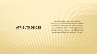 ATRIBUTO DE CSS
La información de estilo puede ser
definida en un documento separado o en el
mismo documento HTML. En este último
caso podrían definirse estilos generales
con el elemento «style» o en cada etiqueta
particular mediante el atributo «style».
 
