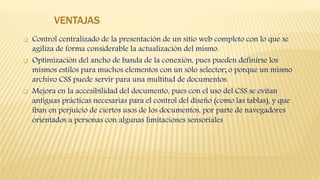 VENTAJAS
 Control centralizado de la presentación de un sitio web completo con lo que se
agiliza de forma considerable la actualización del mismo.
 Optimización del ancho de banda de la conexión, pues pueden definirse los
mismos estilos para muchos elementos con un sólo selector; o porque un mismo
archivo CSS puede servir para una multitud de documentos.
 Mejora en la accesibilidad del documento, pues con el uso del CSS se evitan
antiguas prácticas necesarias para el control del diseño (como las tablas), y que
iban en perjuicio de ciertos usos de los documentos, por parte de navegadores
orientados a personas con algunas limitaciones sensoriales
 