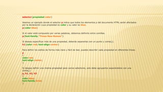  selector{propiedad:valor}

Veamos un ejemplo donde el selector p indica que todos los elementos p del documento HTML serán afectados
por la declaración cuya propiedad es color y su valor es blue.
 p{color:blue}

Si el valor está compuesto por varias palabras, debemos definirlo entre comillas.
 p{font-family:"Times New Roman"}

Si deseas especificar más de una propiedad, deberás separarlas con un punto y coma(;).
 h1{color:red; text-align:center}

Para definir los estilos de forma más clara y fácil de leer, puedes describir cada propiedad en diferentes líneas.
 p
{
color:red;
text-align:center;
}

Si deseas definir una misma propiedad para varios selectores, solo debe agruparlos separándolos con una
coma(,)
 p, h1, h2, h3
{
color:blue;
font-family:Arial;
}
 