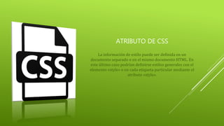 ATRIBUTO DE CSS
La información de estilo puede ser definida en un
documento separado o en el mismo documento HTML. En
este último caso podrían definirse estilos generales con el
elemento «style» o en cada etiqueta particular mediante el
atributo «style».
 