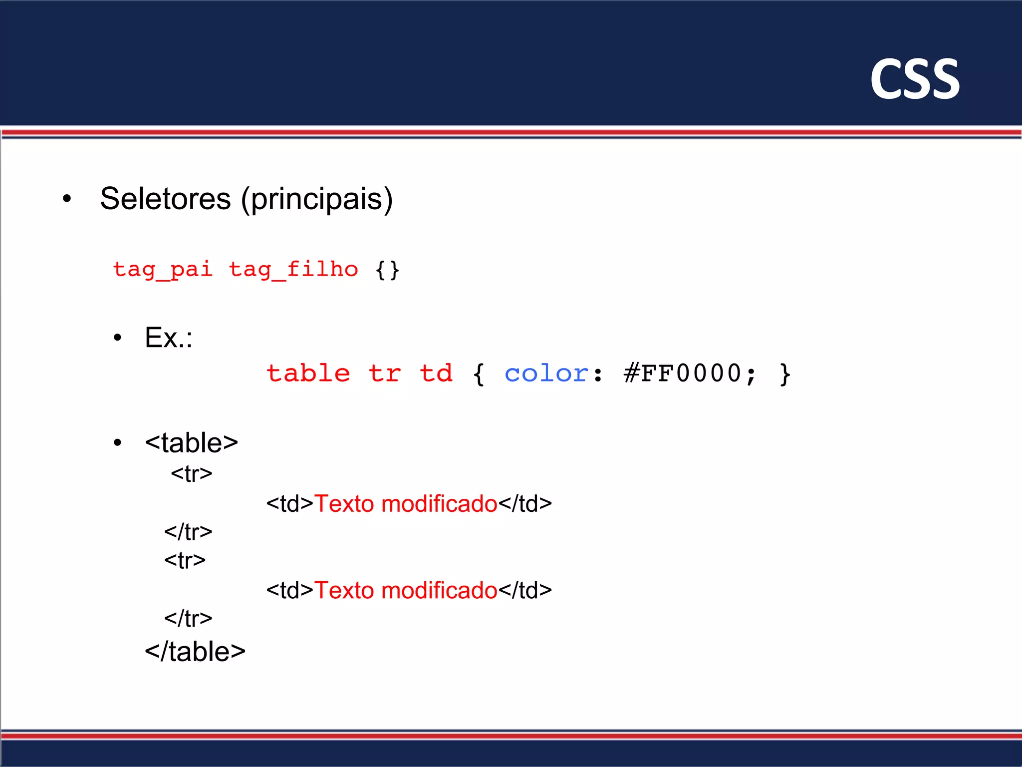 CSS	
•  Seletores (principais)
tag_pai tag_filho {}
•  Ex.:
table tr td { color: #FF0000; }
•  <table>
<tr>
<td>Texto modificado</td>
</tr>
<tr>
<td>Texto modificado</td>
</tr>
</table>
 