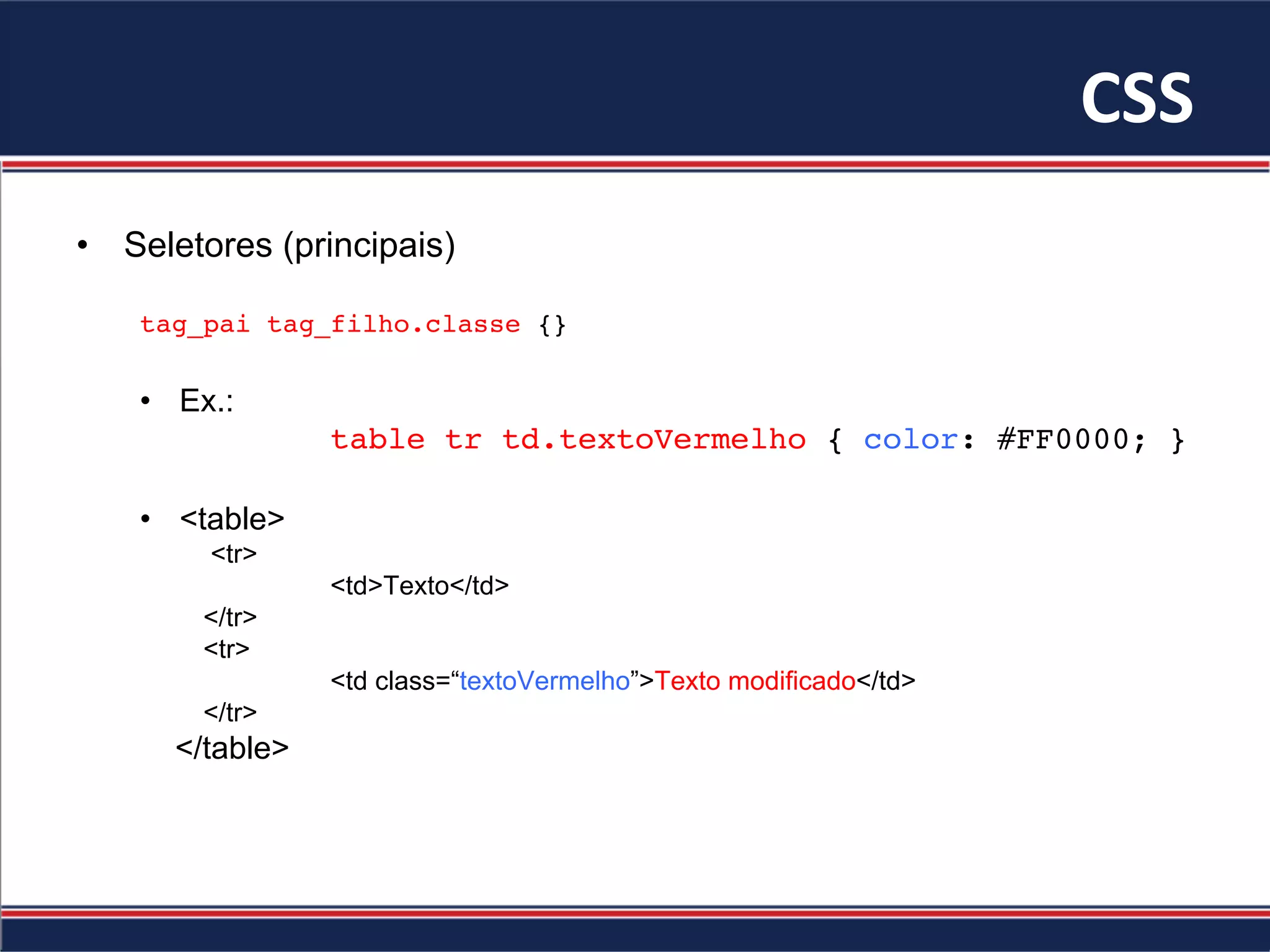 CSS	
•  Seletores (principais)
tag_pai tag_filho.classe {}
•  Ex.:
table tr td.textoVermelho { color: #FF0000; }
•  <table>
<tr>
<td>Texto</td>
</tr>
<tr>
<td class=“textoVermelho”>Texto modificado</td>
</tr>
</table>
 
