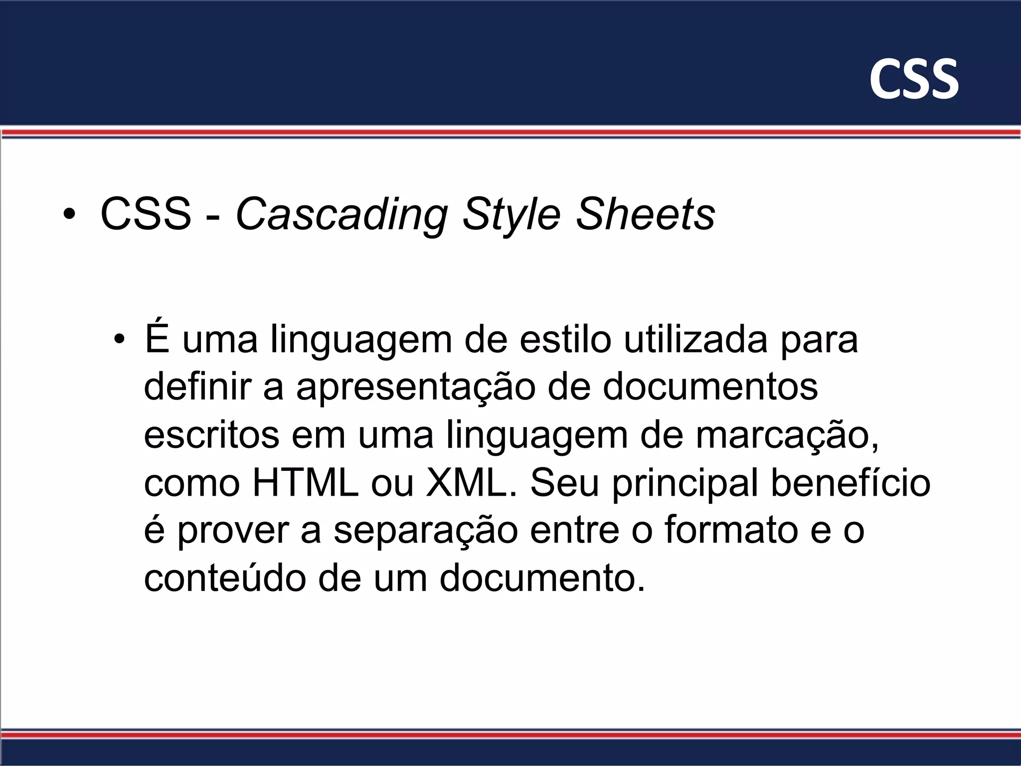 CSS	
•  CSS - Cascading Style Sheets
•  É uma linguagem de estilo utilizada para
definir a apresentação de documentos
escritos em uma linguagem de marcação,
como HTML ou XML. Seu principal benefício
é prover a separação entre o formato e o
conteúdo de um documento.
 