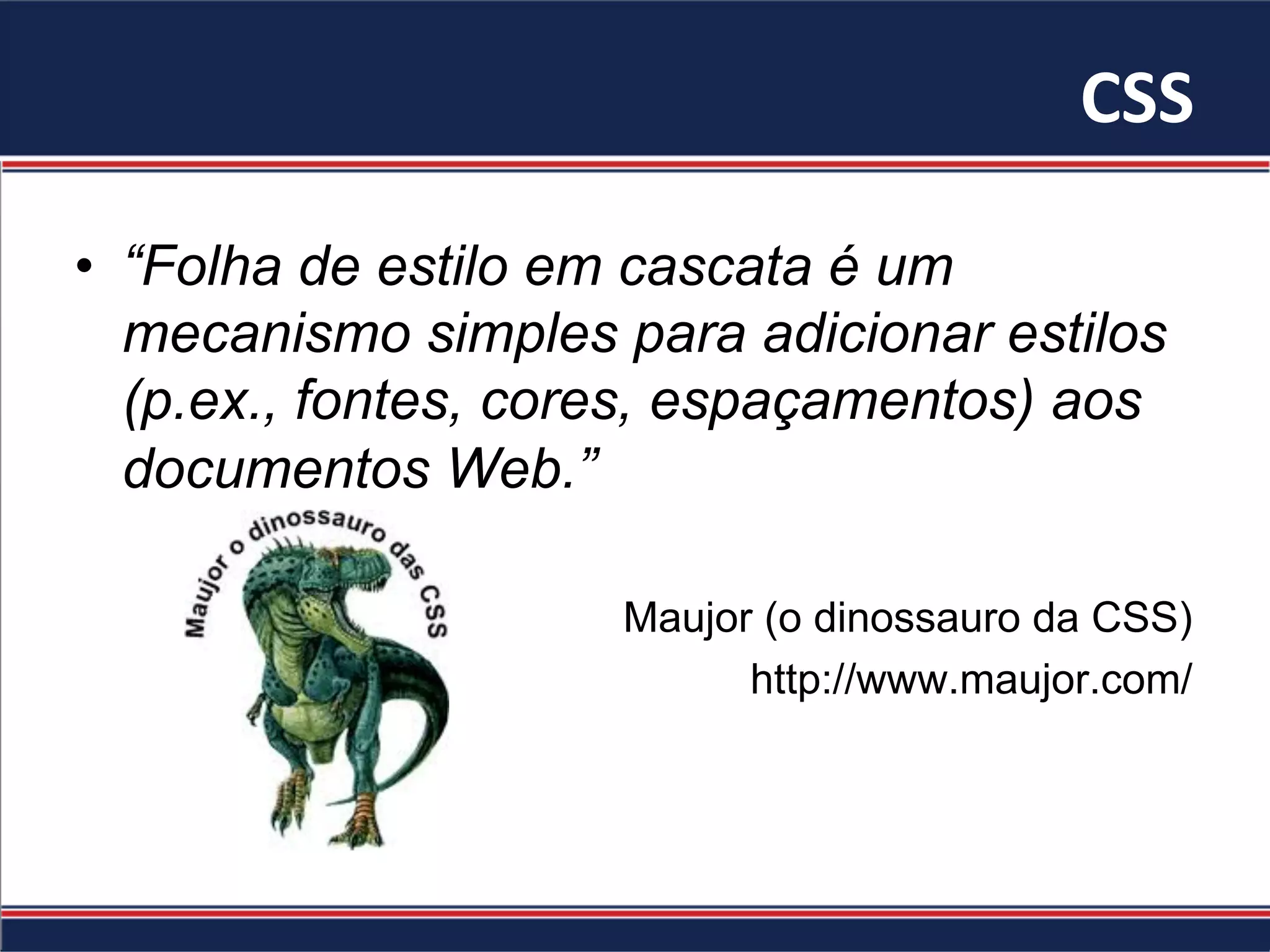 CSS	
•  “Folha de estilo em cascata é um
mecanismo simples para adicionar estilos
(p.ex., fontes, cores, espaçamentos) aos
documentos Web.”
Maujor (o dinossauro da CSS)
http://www.maujor.com/
 