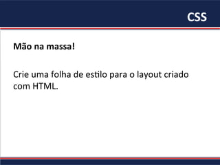 CSS	
Mão	na	massa!		
	
Crie	uma	folha	de	es/lo	para	o	layout	criado	
com	HTML.	
 
