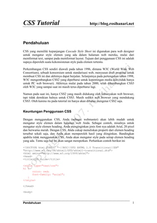 CSS Tutorial http://blog.rosihanari.net
Pendahuluan 1
Pendahuluan
CSS yang memiliki kepanjangan Cascade Style Sheet ini digunakan para web designer
untuk mengatur style elemen yang ada dalam halaman web mereka, mulai dari
memformat text, sampai pada memformat layout. Tujuan dari penggunaan CSS ini adalah
supaya diperoleh suatu kekonsistenan style pada elemen tertentu.
Perkembangan CSS sendiri diawali pada tahun 1996, dimana W3C (World Wide Web
Consortium), sebuah konsorsium untuk standarisasi web, menyusun draft proposal untuk
membuat CSS ini dan akhirnya dapat berjalan. Selanjutnya pada pertengahan tahun 1998,
W3C mengembangkan CSS2 yang diperbarui untuk kepentingan media lain (tidak hanya
untuk PC web browser). Akhirnya mulai pada tahun 2000, telah dikembangkan CSS3
oleh W3C yang sampai saat ini masih terus diperbarui lagi.
Namun pada saat ini, hanya CSS2 yang masih didukung oleh kebanyakan web browser,
tapi tidak demikian halnya untuk CSS3. Masih sedikit web browser yang mendukung
CSS3. Oleh karena itu pada tutorial ini hanya akan dibahas mengenai CSS2 saja.
Keuntungan Penggunaan CSS
Dengan menggunakan CSS, Anda (sebagai webmaster) akan lebih mudah untuk
mengatur style elemen dalam halaman web Anda. Sebagai contoh, misalnya untuk
mengatur style elemen heading, Anda menginginkan jenis font nya adalah Arial, 20 pixel
dan berwarna merah. Dengan CSS, Anda cukup menuliskan properti dari elemen heading
tersebut sekali saja, dan Anda akan memperoleh hasil yang diinginkan. Bandingkan
apabila tidak menggunakan CSS, Anda akan mengatur style pada setiap elemen heading
yang ada. Tentu saja hal ini akan sangat merepotkan. Perhatikan contoh berikut ini
<!DOCTYPE html PUBLIC "-//W3C//DTD XHTML 1.0 Transitional//EN"
"http://www.w3.org/TR/xhtml1/DTD/xhtml1-transitional.dtd">
<html xmlns="http://www.w3.org/1999/xhtml">
<head>
<title>CSS Guide</title>
<style type="text/css">
h1 {
color: red;
font-family: "arial";
}
</style>
</head>
<body>
 