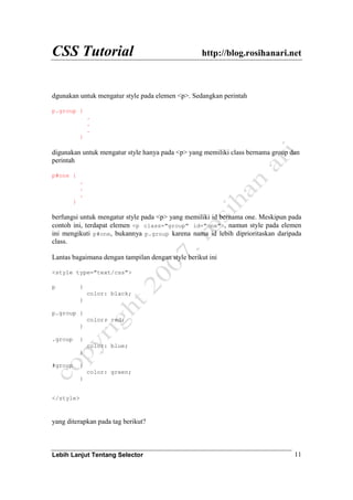 CSS Tutorial http://blog.rosihanari.net
Lebih Lanjut Tentang Selector 11
dgunakan untuk mengatur style pada elemen <p>. Sedangkan perintah
p.group {
.
.
.
}
digunakan untuk mengatur style hanya pada <p> yang memiliki class bernama group dan
perintah
p#one {
.
.
.
}
berfungsi untuk mengatur style pada <p> yang memiliki id bernama one. Meskipun pada
contoh ini, terdapat elemen <p class="group" id="one">, namun style pada elemen
ini mengikuti p#one, bukannya p.group karena nama id lebih diprioritaskan daripada
class.
Lantas bagaimana dengan tampilan dengan style berikut ini
<style type="text/css">
p {
color: black;
}
p.group {
color: red;
}
.group {
color: blue;
}
#group {
color: green;
}
</style>
yang diterapkan pada tag berikut?
 