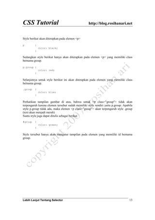 CSS Tutorial http://blog.rosihanari.net
Lebih Lanjut Tentang Selector 13
Style berikut akan diterapkan pada elemen <p>
p {
color: black;
}
Sedangkan style berikut hanya akan diterapkan pada elemen <p> yang memiliki class
bernama group.
p.group {
color: red;
}
Selanjutnya untuk style berikut ini akan diterapkan pada elemen yang memiliki class
bernama group.
.group {
color: blue;
}
Perhatikan tampilan gambar di atas, bahwa untuk <p class="group"> tidak akan
terpengaruh karena elemen tersebut sudah memiliki style sendiri yaitu p.group. Apabila
style p.group tidak ada, maka elemen <p class="group"> akan terpengaruh style .group
(text akan menjadi merah)
Suatu style juga dapat ditulis sebagai berikut
#group {
color: green;
}
Style tersebut hanya akan mengatur tampilan pada elemen yang memiliki id bernama
group.
 