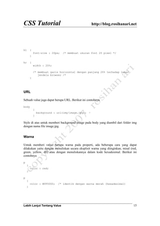 CSS Tutorial http://blog.rosihanari.net
Lebih Lanjut Tentang Value 15
h1 {
font-size : 20px; /* membuat ukuran font 20 pixel */
}
hr {
width : 20%;
/* membuat garis horizontal dengan panjang 20% terhadap lebar
jendela browser /*
}
URL
Sebuah value juga dapat berupa URL. Berikut ini contohnya
body
{
background : url(img/image.jpg);
}
Style di atas untuk memberi background image pada body yang diambil dari folder img
dengan nama file image.jpg.
Warna
Untuk memberi value berupa warna pada properti, ada beberapa cara yang dapat
dilakukan yaitu dengan menuliskan secara eksplisit warna yang diinginkan, misal (red,
green, yellow, dll) atau dengan menuliskannya dalam kode hexadesimal. Berikut ini
contohnya
p
{
color : red;
}
p
{
color : #FF0000; /* identik dengan warna merah (hexadesimal)
}
 