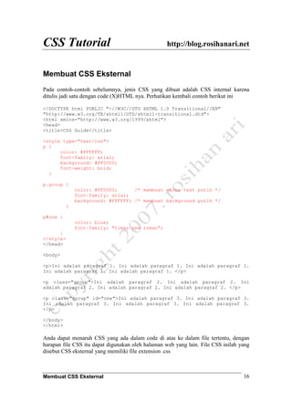 CSS Tutorial http://blog.rosihanari.net
Membuat CSS Eksternal 16
Membuat CSS Eksternal
Pada contoh-contoh sebelumnya, jenis CSS yang dibuat adalah CSS internal karena
ditulis jadi satu dengan code (X)HTML nya. Perhatikan kembali contoh berikut ini
<!DOCTYPE html PUBLIC "-//W3C//DTD XHTML 1.0 Transitional//EN"
"http://www.w3.org/TR/xhtml1/DTD/xhtml1-transitional.dtd">
<html xmlns="http://www.w3.org/1999/xhtml">
<head>
<title>CSS Guide</title>
<style type="text/css">
p {
color: #FFFFFF;
font-family: arial;
background: #FF0000;
font-weight: bold;
}
p.group {
color: #FF0000; /* membuat warna text putih */
font-family: arial;
background: #FFFFFF; /* membuat background putih */
}
p#one {
color: blue;
font-family: "times new roman";
}
</style>
</head>
<body>
<p>Ini adalah paragraf 1. Ini adalah paragraf 1. Ini adalah paragraf 1.
Ini adalah paragraf 1. Ini adalah paragraf 1. </p>
<p class="group">Ini adalah paragraf 2. Ini adalah paragraf 2. Ini
adalah paragraf 2. Ini adalah paragraf 2. Ini adalah paragraf 2. </p>
<p class="group" id="one">Ini adalah paragraf 3. Ini adalah paragraf 3.
Ini adalah paragraf 3. Ini adalah paragraf 3. Ini adalah paragraf 3.
</p>
</body>
</html>
Anda dapat menaruh CSS yang ada dalam code di atas ke dalam file tertentu, dengan
harapan file CSS itu dapat digunakan oleh halaman web yang lain. File CSS inilah yang
disebut CSS eksternal yang memiliki file extension .css
 