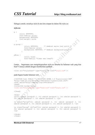 CSS Tutorial http://blog.rosihanari.net
Membuat CSS Eksternal 17
Sebagai contoh, misalnya style di atas kita simpan ke dalam file style.css
style.css
p {
color: #FFFFFF;
font-family: arial;
background: #FF0000;
font-weight: bold;
}
p.group {
color: #FF0000; /* membuat warna text putih */
font-family: arial;
background: #FFFFFF; /* membuat background putih */
}
p#one {
color: blue;
font-family: "times new roman";
}
Lantas… bagaimana cara mengintegrasikan style.css tersebut ke halaman web yang kita
buat? Caranya adalah dengan memberikan perintah
<link rel="stylesheet" type="text/css" href="style.css" />
pada bagian header halaman web.
<!DOCTYPE html PUBLIC "-//W3C//DTD XHTML 1.0 Transitional//EN"
"http://www.w3.org/TR/xhtml1/DTD/xhtml1-transitional.dtd">
<html xmlns="http://www.w3.org/1999/xhtml">
<head>
<title>CSS Guide</title>
<link rel="stylesheet" type="text/css" href="style.css" />
</head>
<body>
<p>Ini adalah paragraf 1. Ini adalah paragraf 1. Ini adalah paragraf 1.
Ini adalah paragraf 1. Ini adalah paragraf 1. </p>
<p class="group">Ini adalah paragraf 2. Ini adalah paragraf 2. Ini
adalah paragraf 2. Ini adalah paragraf 2. Ini adalah paragraf 2. </p>
<p class="group" id="one">Ini adalah paragraf 3. Ini adalah paragraf 3.
Ini adalah paragraf 3. Ini adalah paragraf 3. Ini adalah paragraf 3.
</p>
</body>
</html>
 