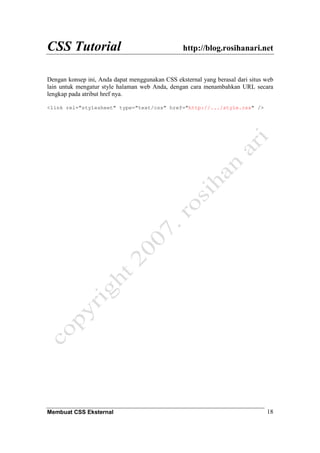 CSS Tutorial http://blog.rosihanari.net
Membuat CSS Eksternal 18
Dengan konsep ini, Anda dapat menggunakan CSS eksternal yang berasal dari situs web
lain untuk mengatur style halaman web Anda, dengan cara menambahkan URL secara
lengkap pada atribut href nya.
<link rel="stylesheet" type="text/css" href="http://.../style.css" />
 