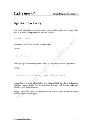 CSS Tutorial http://blog.rosihanari.net
Style Untuk Font Family 19
Style Untuk Font Family
Font family digunakan untuk menentukan jenis huruf/font pada suatu tampilan teks.
Berikut ini adalah nama properti dan penulisan valuenya:
font-family: name;
dengan name adalah jenis font yang Anda inginkan.
Contoh:
p {
font-family: arial;
}
Anda juga dapat memberikan jenis font lebih dari satu yang dipisahkan dengan koma.
Contoh:
p {
font-family : "arial black", arial, "Times New Roman";
}
Maksud dari style di atas adalah bahwa jenis font arial black akan diprioritaskan untuk
digunakan. Namun apabila font tersebut tidak disupport oleh browser maka yang
digunakan arial, begitu seterusnya.
Sebagai catatan, untuk jenis font yang terdiri dari lebih satu kata harus diapit dengan
tanda petik ganda (double quotes).
 