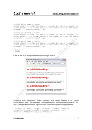 CSS Tutorial http://blog.rosihanari.net
Pendahuluan 2
<h1>Ini adalah heading 1</h1>
<p>Ini adalah paragraf. Ini adalah paragraf. Ini adalah paragraf. Ini
adalah paragraf. Ini adalah paragraf. Ini adalah paragraf. Ini adalah
paragraf. Ini adalah paragraf. </p>
<h1>Ini adalah heading 1</h1>
<p>Ini adalah paragraf. Ini adalah paragraf. Ini adalah paragraf. Ini
adalah paragraf. Ini adalah paragraf. Ini adalah paragraf. Ini adalah
paragraf. Ini adalah paragraf. </p>
<h1>Ini adalah heading 1</h1>
<p>Ini adalah paragraf. Ini adalah paragraf. Ini adalah paragraf. Ini
adalah paragraf. Ini adalah paragraf. Ini adalah paragraf. Ini adalah
paragraf. Ini adalah paragraf. </p>
</body>
</html>
Code di atas akan menghasilkan tampilan sebagai berikut.
Perhatikan code sebelumnya! Untuk mengatur style elemen heading 1 (h1) cukup
menuliskannya pada CSS sekali saja. Bandingkan apabila Anda tidak menggunakan CSS,
maka codenya akan berbentuk seperti berikut untuk mendapatkan hasil yang sama.
<!DOCTYPE html PUBLIC "-//W3C//DTD XHTML 1.0 Transitional//EN"
"http://www.w3.org/TR/xhtml1/DTD/xhtml1-transitional.dtd">
<html xmlns="http://www.w3.org/1999/xhtml">
 