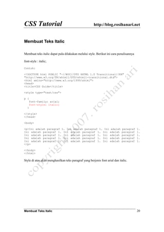 CSS Tutorial http://blog.rosihanari.net
Membuat Teks Italic 20
Membuat Teks Italic
Membuat teks italic dapat pula dilakukan melalui style. Berikut ini cara penulisannya
font-style : italic;
Contoh:
<!DOCTYPE html PUBLIC "-//W3C//DTD XHTML 1.0 Transitional//EN"
"http://www.w3.org/TR/xhtml1/DTD/xhtml1-transitional.dtd">
<html xmlns="http://www.w3.org/1999/xhtml">
<head>
<title>CSS Guide</title>
<style type="text/css">
p {
font-family: arial;
font-style: italic;
}
</style>
</head>
<body>
<p>Ini adalah paragraf 1. Ini adalah paragraf 1. Ini adalah paragraf 1.
Ini adalah paragraf 1. Ini adalah paragraf 1. Ini adalah paragraf 1.
Ini adalah paragraf 1. Ini adalah paragraf 1. Ini adalah paragraf 1.
Ini adalah paragraf 1. Ini adalah paragraf 1. Ini adalah paragraf 1.
Ini adalah paragraf 1. Ini adalah paragraf 1. Ini adalah paragraf 1.
</p>
</body>
</html>
Style di atas akan menghasilkan teks paragraf yang berjenis font arial dan italic.
 