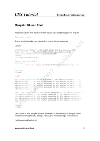 CSS Tutorial http://blog.rosihanari.net
Mengatur Ukuran Font 24
Mengatur Ukuran Font
Pengaturan ukuran font dapat dilakukan dengan style yang menggunakan properti
font-size : size;
dengan size diisi angka yang menyatakan ukuran disertai satuannya.
Contoh:
<!DOCTYPE html PUBLIC "-//W3C//DTD XHTML 1.0 Transitional//EN"
"http://www.w3.org/TR/xhtml1/DTD/xhtml1-transitional.dtd">
<html xmlns="http://www.w3.org/1999/xhtml">
<head>
<title>CSS Guide</title>
<style type="text/css">
p.styled {
font-size: 20px; /* membuat font berukuran 15 pixel */
}
</style>
</head>
<body>
<p class="styled">Ini adalah paragraf 1. Ini adalah paragraf 1. Ini
adalah paragraf 1. Ini adalah paragraf 1. Ini adalah paragraf 1. Ini
adalah paragraf 1. Ini adalah paragraf 1. Ini adalah paragraf 1. Ini
adalah paragraf 1. Ini adalah paragraf 1. Ini adalah paragraf 1. Ini
adalah paragraf 1. Ini adalah paragraf 1. Ini adalah paragraf 1. Ini
adalah paragraf 1. </p>
<p>Ini adalah paragraf 2. Ini adalah paragraf 2. Ini adalah paragraf 2.
Ini adalah paragraf 2. Ini adalah paragraf 2. Ini adalah paragraf 2.
Ini adalah paragraf 2. Ini adalah paragraf 2. Ini adalah paragraf 2.
Ini adalah paragraf 2. Ini adalah paragraf 2. Ini adalah paragraf 2.
Ini adalah paragraf 2. Ini adalah paragraf 2. Ini adalah paragraf 2.
</p>
</body>
</html>
Pada contoh di atas, paragraf pertama berukuran 20 pixel sedangkan paragraf kedua
berukuran normal (default). Sebagai catatan, teks berukuran 16px secara dafault.
Hasilnya tampak berikut ini
 