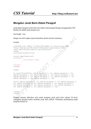 CSS Tutorial http://blog.rosihanari.net
Mengatur Jarak Baris Dalam Paragraf 26
Mengatur Jarak Baris Dalam Paragraf
Anda dapat mengatur jarak baris teks dalam suatu paragraf dengan menggunakan CSS.
Berikut ini adalah nama properti nya
line-height : size;
dengan size diisi angka yang menyatakan ukuran disertai satuannya.
Contoh:
<!DOCTYPE html PUBLIC "-//W3C//DTD XHTML 1.0 Transitional//EN"
"http://www.w3.org/TR/xhtml1/DTD/xhtml1-transitional.dtd">
<html xmlns="http://www.w3.org/1999/xhtml">
<head>
<title>CSS Guide</title>
<style type="text/css">
p.styled {
line-height: 30px;
}
</style>
</head>
<body>
<p class="styled">Ini adalah paragraf 1. Ini adalah paragraf 1. Ini
adalah paragraf 1. Ini adalah paragraf 1. Ini adalah paragraf 1. Ini
adalah paragraf 1. Ini adalah paragraf 1. Ini adalah paragraf 1. Ini
adalah paragraf 1. Ini adalah paragraf 1. </p>
<p>Ini adalah paragraf 2. Ini adalah paragraf 2. Ini adalah paragraf 2.
Ini adalah paragraf 2. Ini adalah paragraf 2. Ini adalah paragraf 2.
Ini adalah paragraf 2. Ini adalah paragraf 2. Ini adalah paragraf 2.
Ini adalah paragraf 2. Ini adalah paragraf 2. </p>
</body>
</html>
Paragraf pertama diberikan style untuk mengatur jarak antar baris sebesar 30 pixel,
sedangkan paragraf kedua memiliki jarak baris default. Perhatikan perbedaannya pada
tampilan berikut ini
 