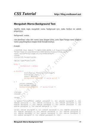 CSS Tutorial http://blog.rosihanari.net
Mengubah Warna Background Text 30
Mengubah Warna Background Text
Apabila Anda ingin mengubah warna background text, maka berikut ini adalah
propertinya:
background : warna;
cara penulisan value dari warna sama dengan color, yaitu dapat berupa nama eksplisit
warna yang diinginkan maupun kode hexadesimalnya.
Contoh:
<!DOCTYPE html PUBLIC "-//W3C//DTD XHTML 1.0 Transitional//EN"
"http://www.w3.org/TR/xhtml1/DTD/xhtml1-transitional.dtd">
<html xmlns="http://www.w3.org/1999/xhtml">
<head>
<title>CSS Guide</title>
<style type="text/css">
body {
background : green;
}
p.styled {
font-family: "Palatino Linotype";
font-size: 20px;
color: #FF0000;
background: #FFFFFF; /* warna putih */
}
p {
color: orange;
font-weight: bold;
background: #000000; /* warna hitam */
}
</style>
</head>
<body>
<p class="styled">Ini adalah paragraf 1. Ini adalah paragraf 1. Ini
adalah paragraf 1. Ini adalah paragraf 1. Ini adalah paragraf 1. Ini
adalah paragraf 1. Ini adalah paragraf 1. Ini adalah paragraf 1. Ini
adalah paragraf 1. Ini adalah paragraf 1. </p>
<p>Ini adalah paragraf 2. Ini adalah paragraf 2. Ini adalah paragraf 2.
Ini adalah paragraf 2. Ini adalah paragraf 2. Ini adalah paragraf 2.
Ini adalah paragraf 2. Ini adalah paragraf 2. Ini adalah paragraf 2.
Ini adalah paragraf 2. Ini adalah paragraf 2. </p>
 