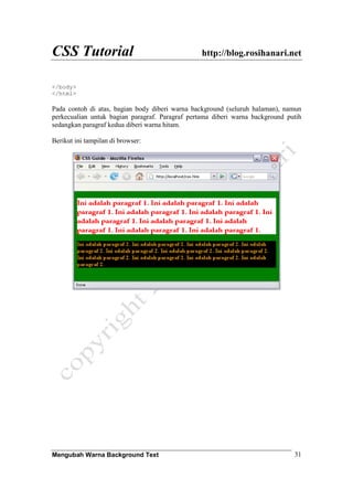 CSS Tutorial http://blog.rosihanari.net
Mengubah Warna Background Text 31
</body>
</html>
Pada contoh di atas, bagian body diberi warna background (seluruh halaman), namun
perkecualian untuk bagian paragraf. Paragraf pertama diberi warna background putih
sedangkan paragraf kedua diberi warna hitam.
Berikut ini tampilan di browser:
 